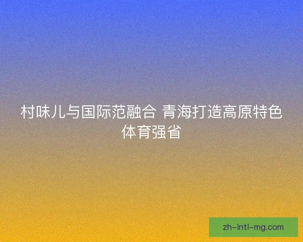 村味儿与国际范融合 青海打造高原特色体育强省 村味儿与国际范融合 青海打造高原特色体育强省