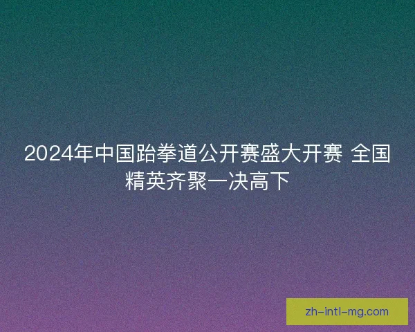2024年中国跆拳道公开赛盛大开赛 全国精英齐聚一决高下
