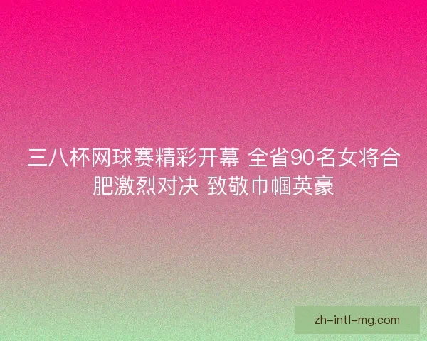三八杯网球赛精彩开幕 全省90名女将合肥激烈对决 致敬巾帼英豪 三八杯网球赛精彩开幕 全省90名女将合肥激烈对决 致敬巾帼英豪