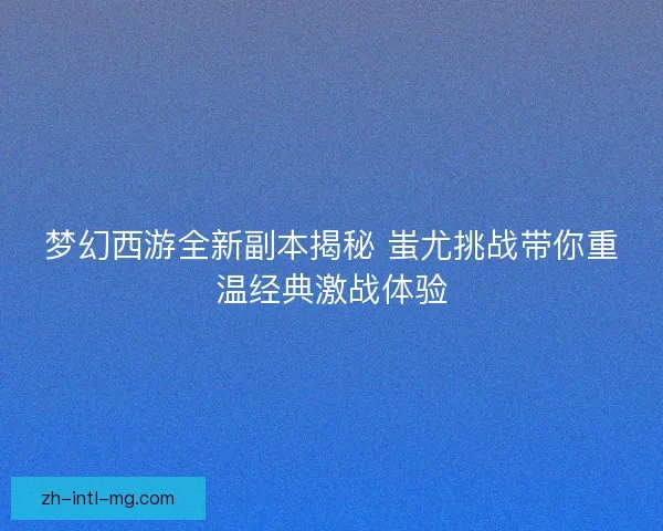 梦幻西游全新副本揭秘 蚩尤挑战带你重温经典激战体验 梦幻西游全新副本揭秘 蚩尤挑战带你重温经典激战体验