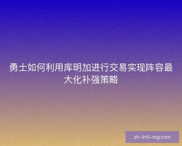 勇士如何利用库明加进行交易实现阵容最大化补强策略