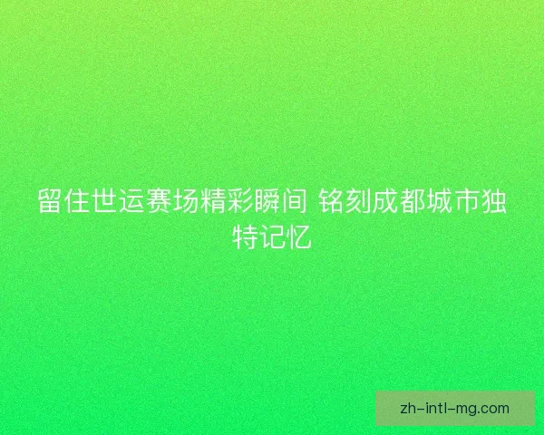 留住世运赛场精彩瞬间 铭刻成都城市独特记忆