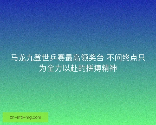 马龙九登世乒赛最高领奖台 不问终点只为全力以赴的拼搏精神