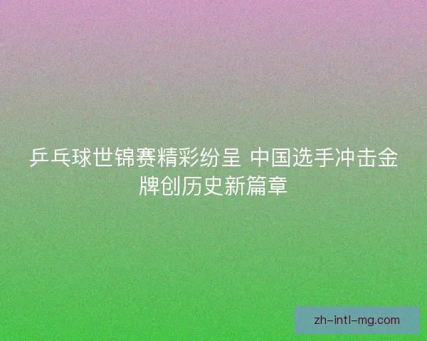乒乓球世锦赛精彩纷呈 中国选手冲击金牌创历史新篇章
