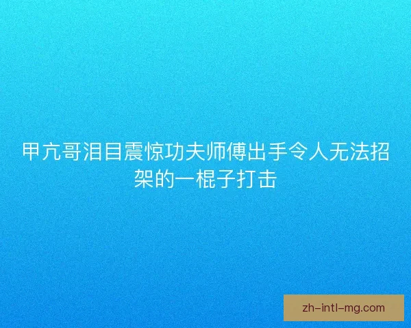甲亢哥泪目震惊功夫师傅出手令人无法招架的一棍子打击 甲亢哥泪目震惊功夫师傅出手令人无法招架的一棍子打击