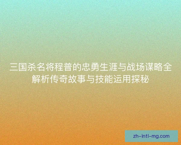 三国杀名将程普的忠勇生涯与战场谋略全解析传奇故事与技能运用探秘 三国杀名将程普的忠勇生涯与战场谋略全解析传奇故事与技能运用探秘