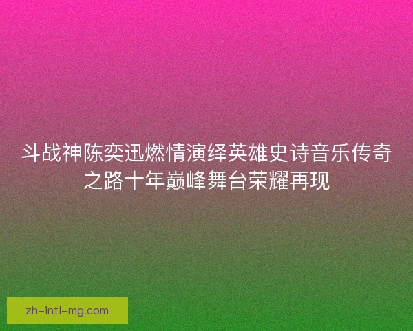 斗战神陈奕迅燃情演绎英雄史诗音乐传奇之路十年巅峰舞台荣耀再现
