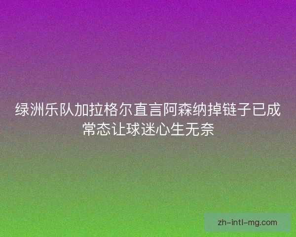 绿洲乐队加拉格尔直言阿森纳掉链子已成常态让球迷心生无奈