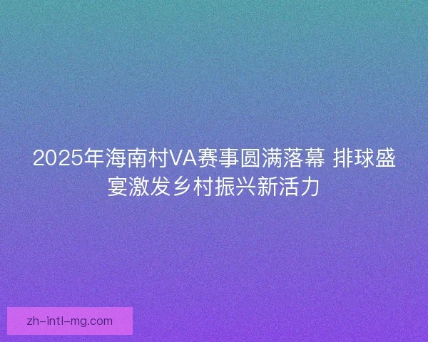 2025年海南村VA赛事圆满落幕 排球盛宴激发乡村振兴新活力