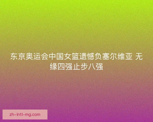 东京奥运会中国女篮遗憾负塞尔维亚 无缘四强止步八强 东京奥运会中国女篮遗憾负塞尔维亚 无缘四强止步八强