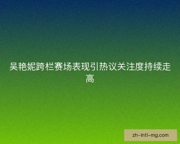吴艳妮跨栏赛场表现引热议关注度持续走高 吴艳妮跨栏赛场表现引热议关注度持续走高