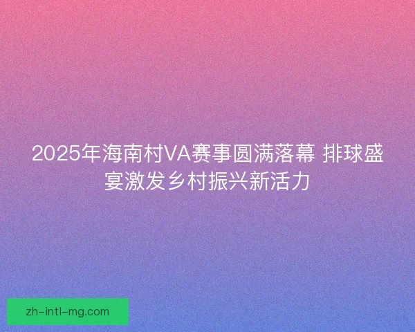 2025年海南村VA赛事圆满落幕 排球盛宴激发乡村振兴新活力